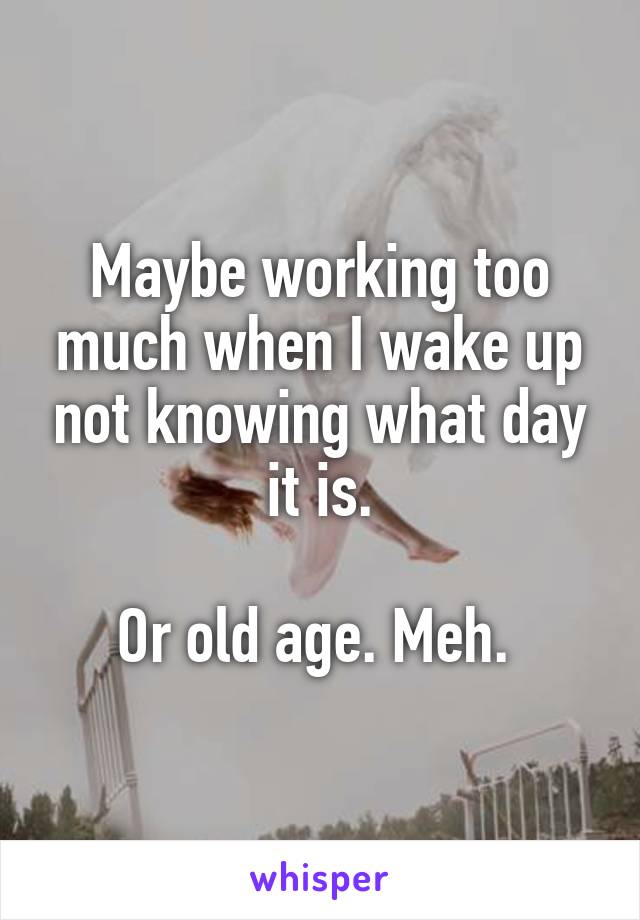 Maybe working too much when I wake up not knowing what day it is.

Or old age. Meh. 
