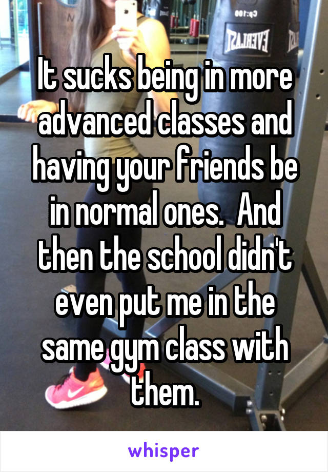 It sucks being in more advanced classes and having your friends be in normal ones.  And then the school didn't even put me in the same gym class with them.