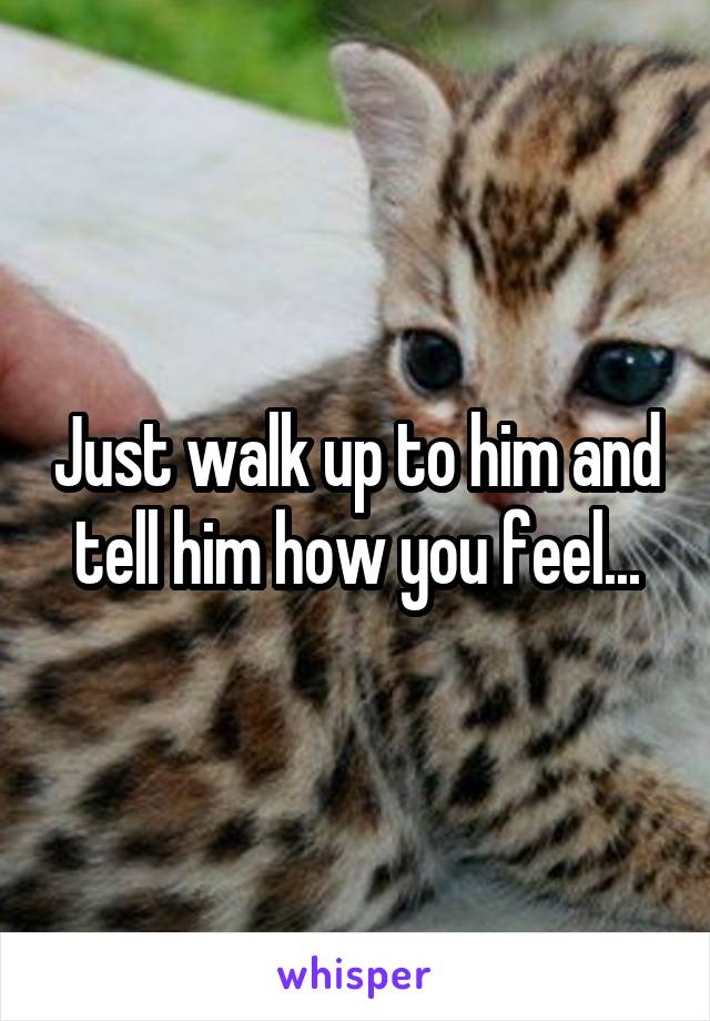 Just walk up to him and tell him how you feel...