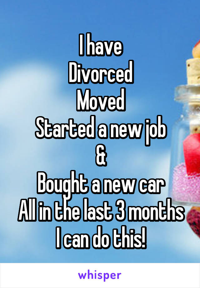 I have
Divorced
Moved
Started a new job
&
Bought a new car
All in the last 3 months
I can do this!