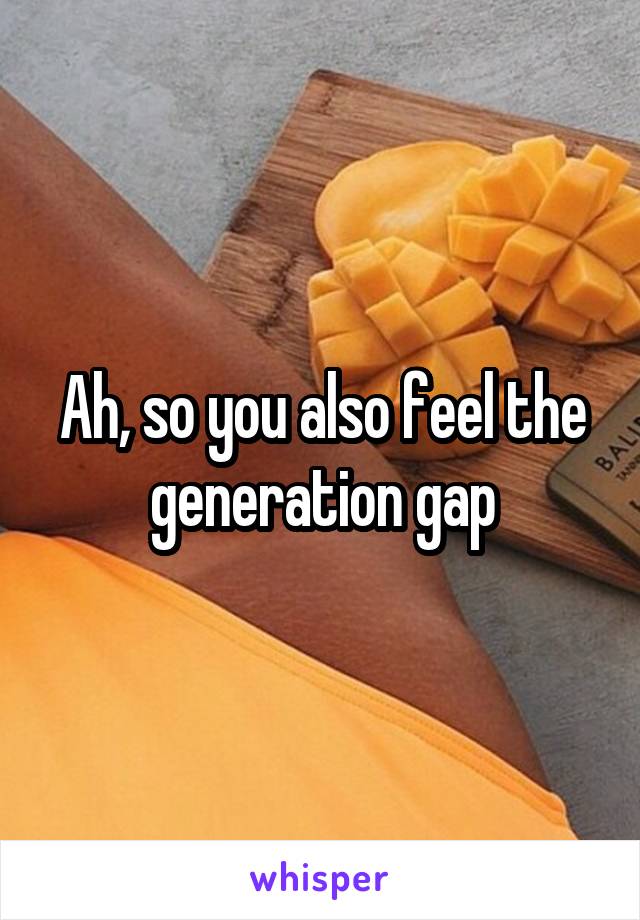 Ah, so you also feel the generation gap