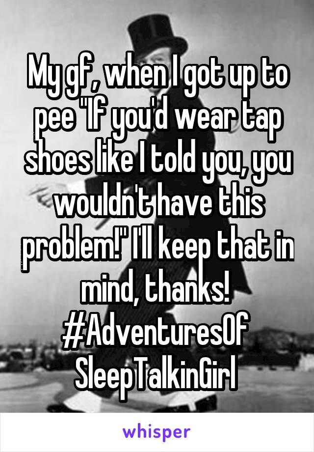 My gf, when I got up to pee "If you'd wear tap shoes like I told you, you wouldn't have this problem!" I'll keep that in mind, thanks! 
#AdventuresOf 
SleepTalkinGirl 