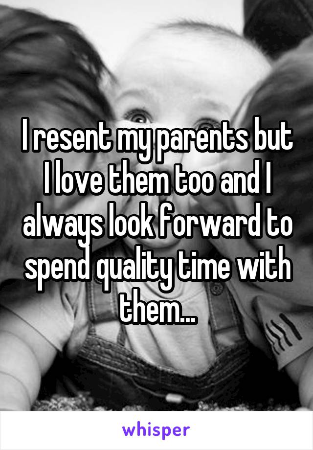 I resent my parents but I love them too and I always look forward to spend quality time with them...