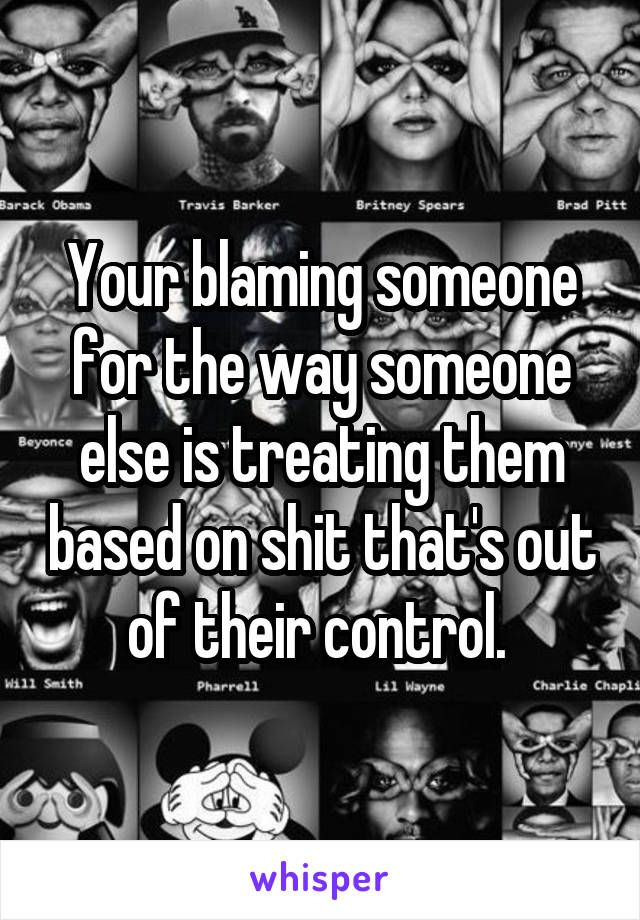 Your blaming someone for the way someone else is treating them based on shit that's out of their control. 