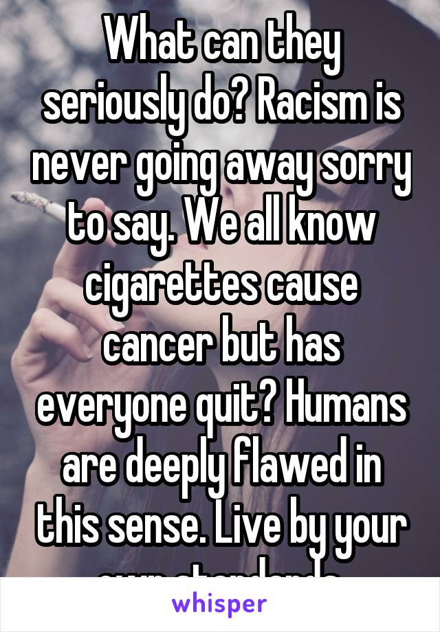 What can they seriously do? Racism is never going away sorry to say. We all know cigarettes cause cancer but has everyone quit? Humans are deeply flawed in this sense. Live by your own standards.