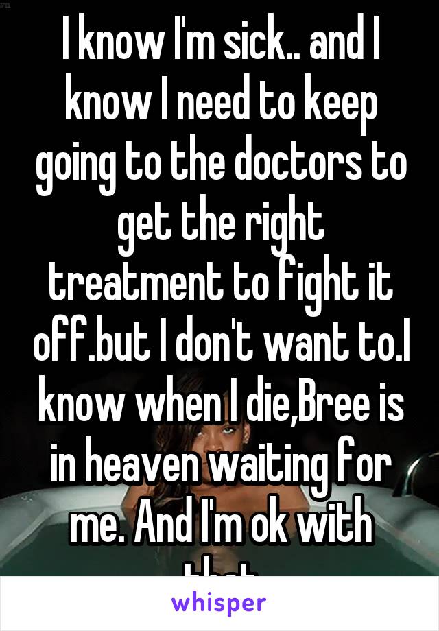 I know I'm sick.. and I know I need to keep going to the doctors to get the right treatment to fight it off.but I don't want to.I know when I die,Bree is in heaven waiting for me. And I'm ok with that