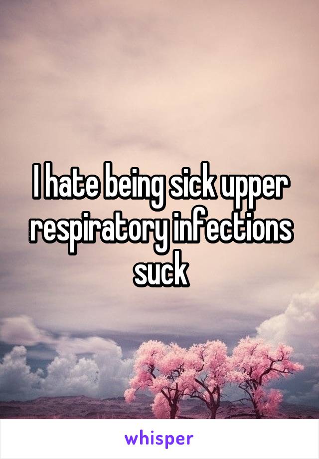 I hate being sick upper respiratory infections suck