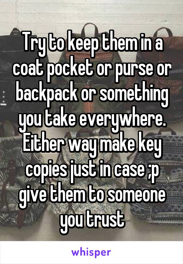 Try to keep them in a coat pocket or purse or backpack or something you take everywhere. Either way make key copies just in case ;p give them to someone you trust