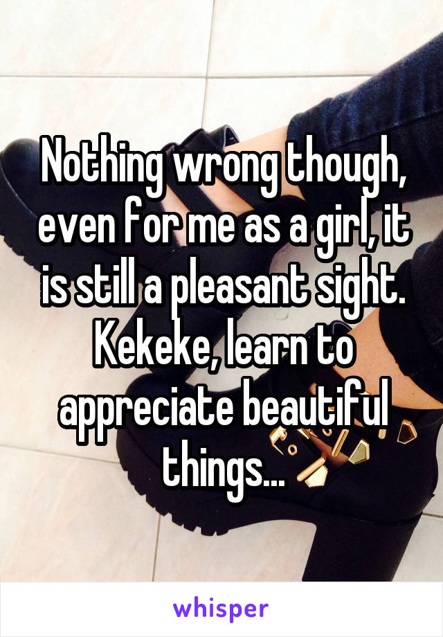 Nothing wrong though, even for me as a girl, it is still a pleasant sight. Kekeke, learn to appreciate beautiful things...