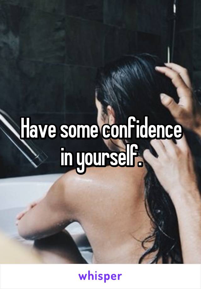 Have some confidence in yourself.