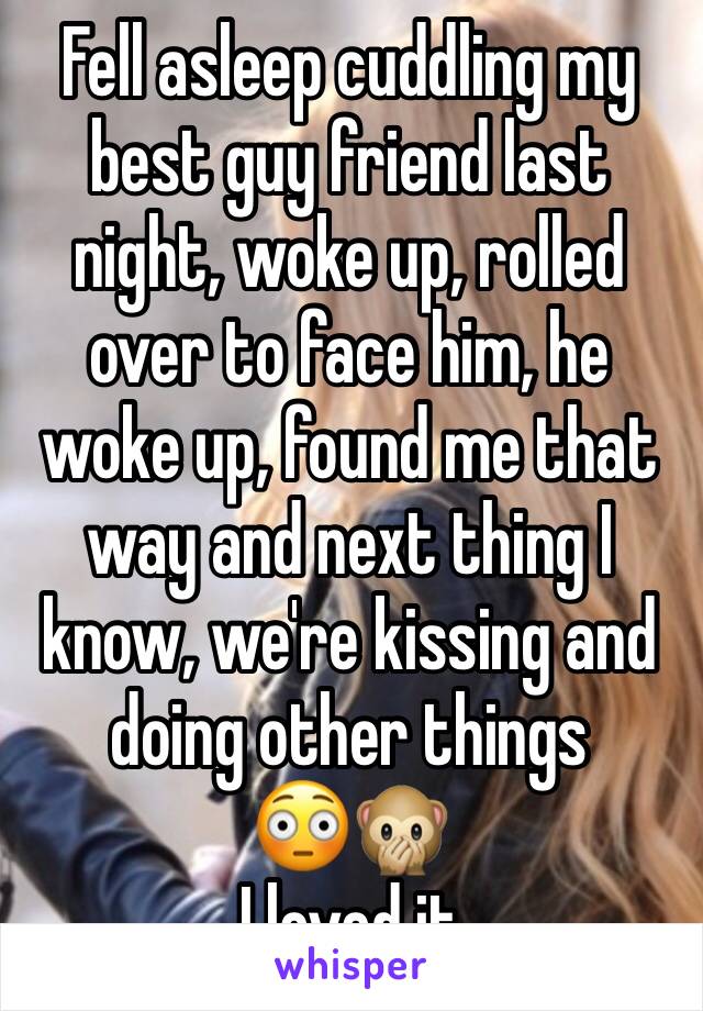 Fell asleep cuddling my best guy friend last night, woke up, rolled over to face him, he woke up, found me that way and next thing I know, we're kissing and doing other things 
😳🙊
I loved it