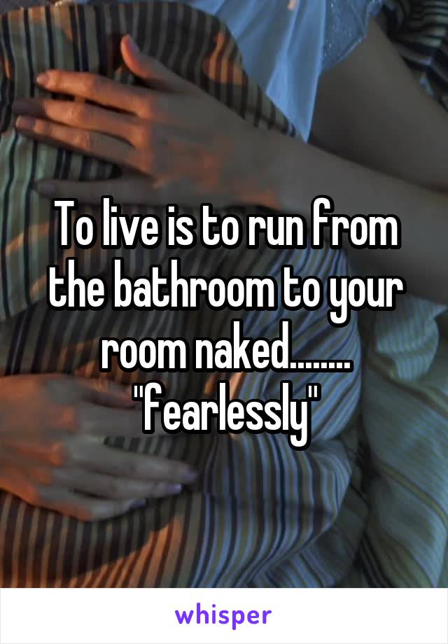 To live is to run from the bathroom to your room naked........ "fearlessly"