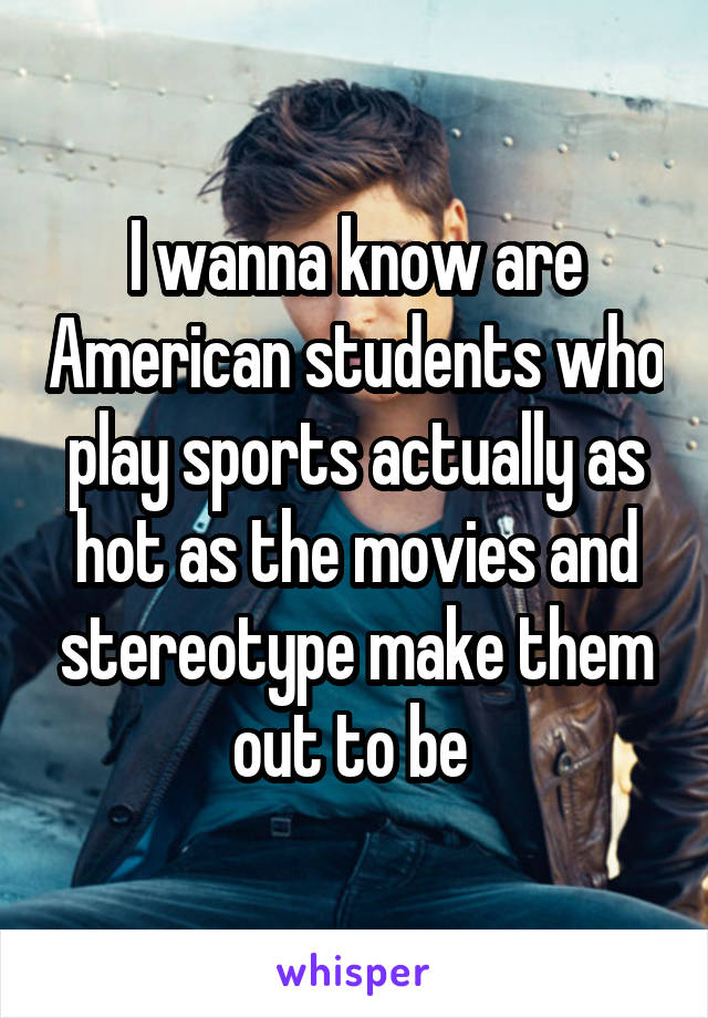 I wanna know are American students who play sports actually as hot as the movies and stereotype make them out to be 