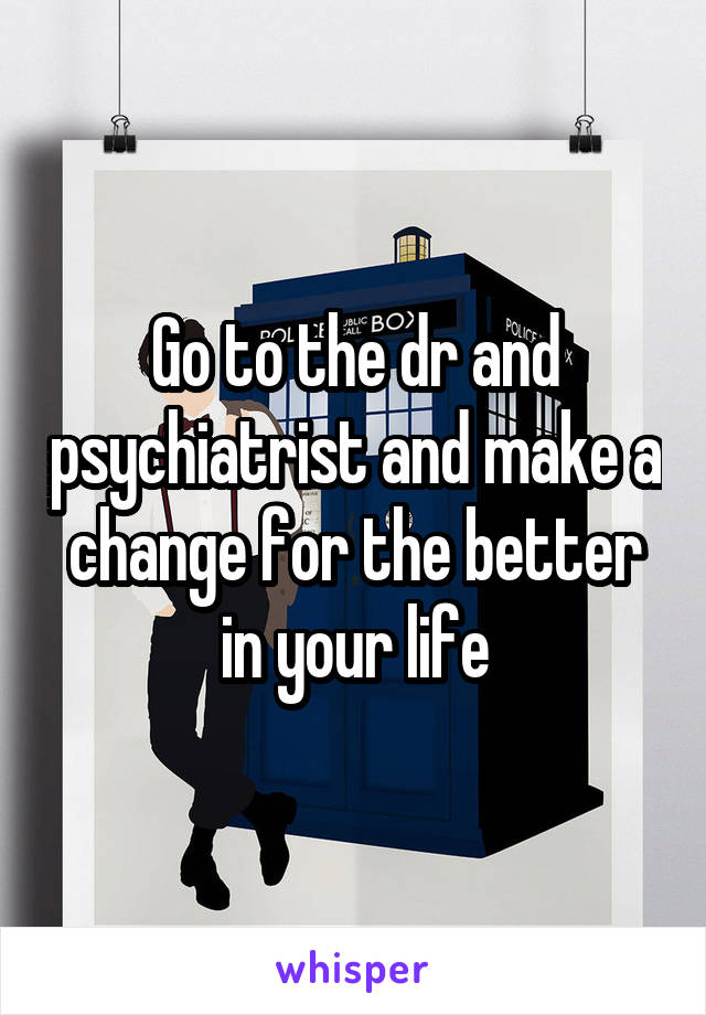 Go to the dr and psychiatrist and make a change for the better in your life
