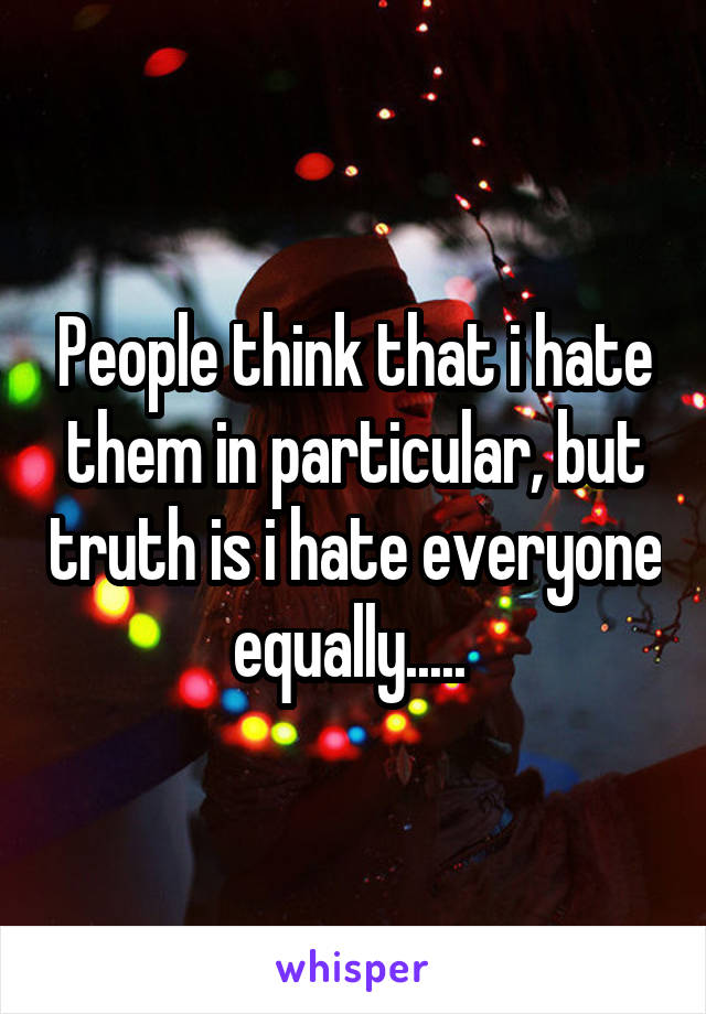 People think that i hate them in particular, but truth is i hate everyone equally..... 