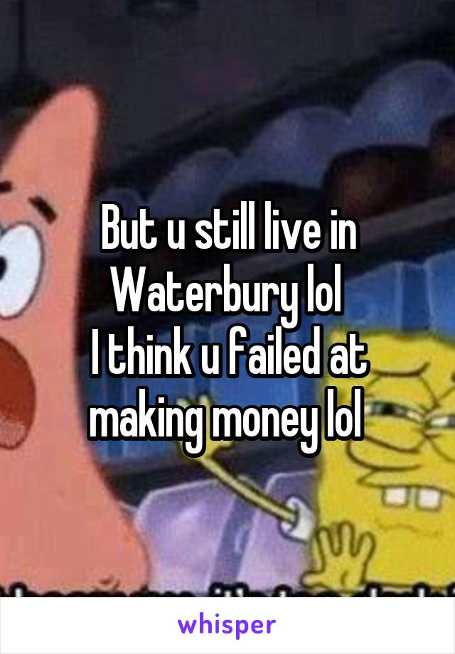 But u still live in Waterbury lol 
I think u failed at making money lol 