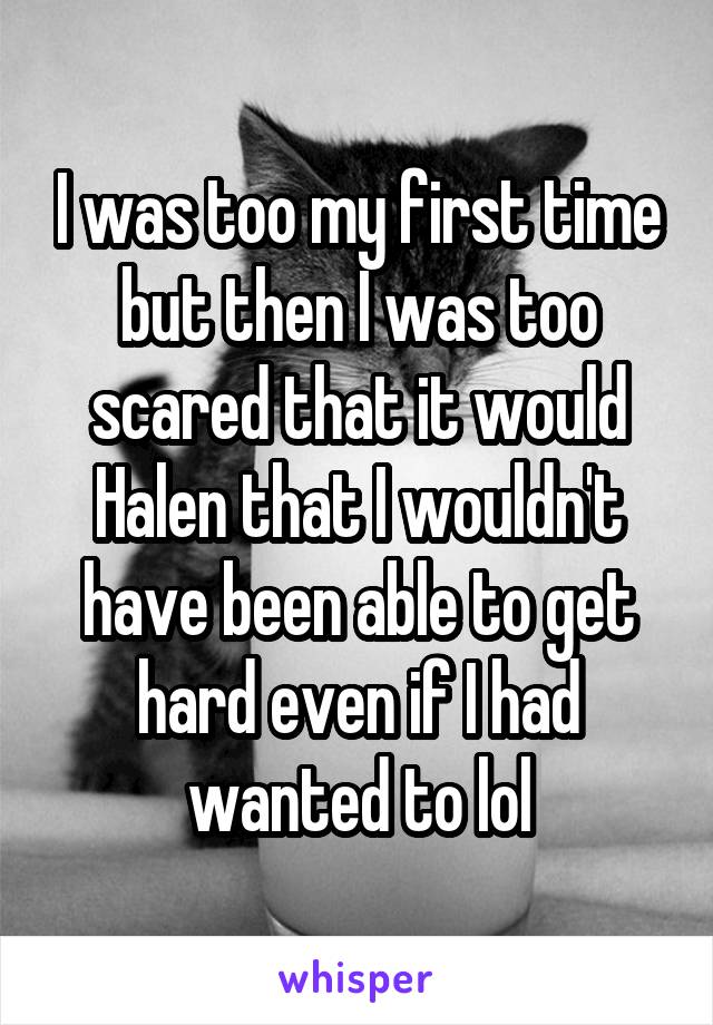 I was too my first time but then I was too scared that it would Halen that I wouldn't have been able to get hard even if I had wanted to lol