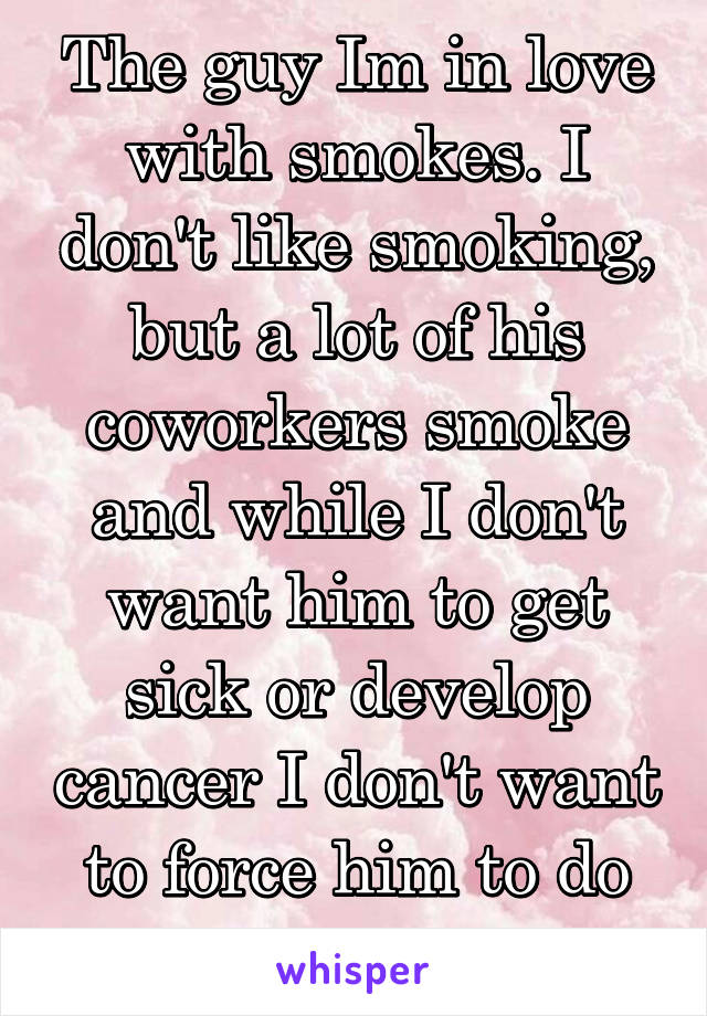 The guy Im in love with smokes. I don't like smoking, but a lot of his coworkers smoke and while I don't want him to get sick or develop cancer I don't want to force him to do anything..