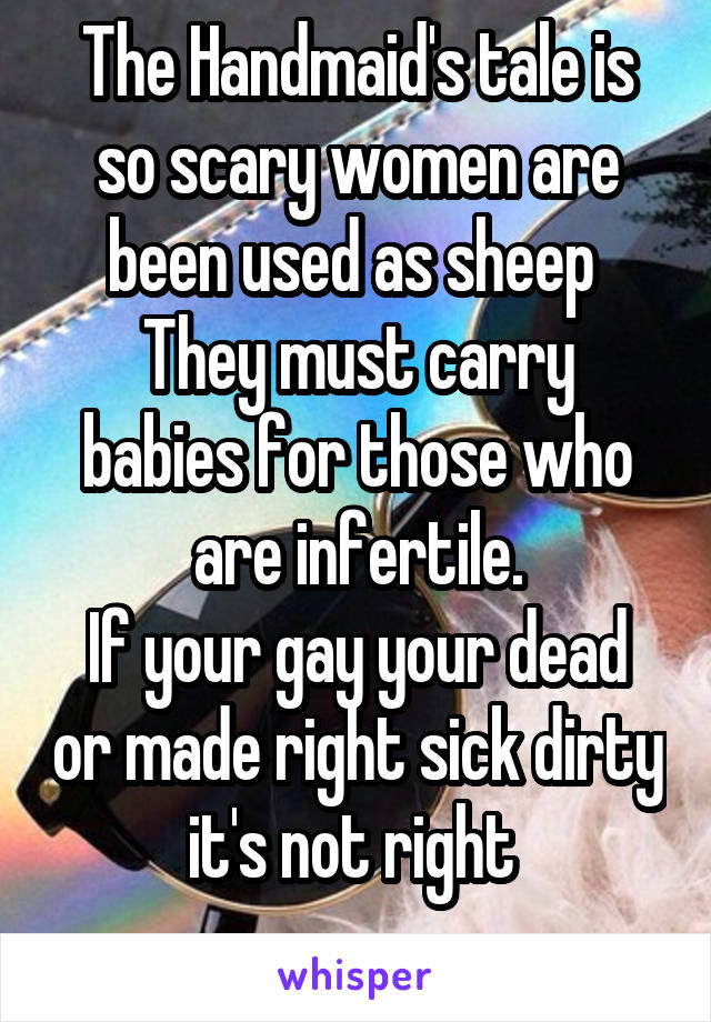 The Handmaid's tale is so scary women are been used as sheep 
They must carry babies for those who are infertile.
If your gay your dead or made right sick dirty it's not right 
