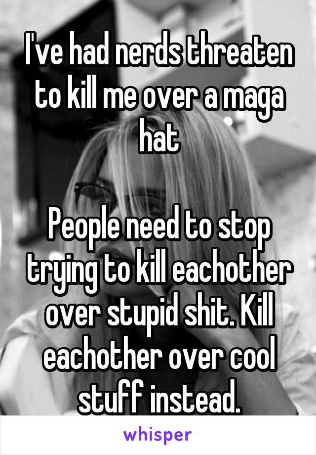 I've had nerds threaten to kill me over a maga hat

People need to stop trying to kill eachother over stupid shit. Kill eachother over cool stuff instead.