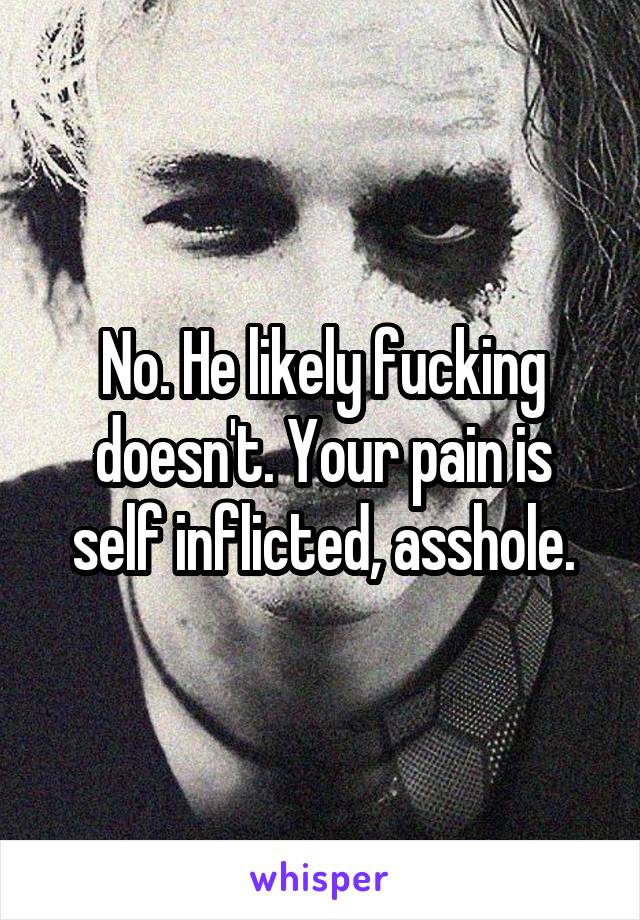 No. He likely fucking doesn't. Your pain is self inflicted, asshole.