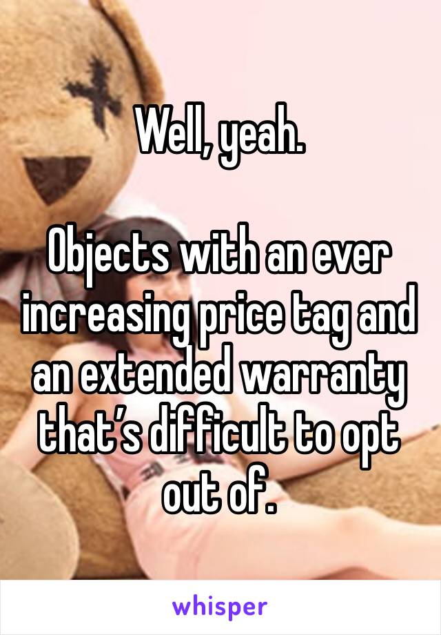 Well, yeah.

Objects with an ever increasing price tag and an extended warranty that’s difficult to opt out of.