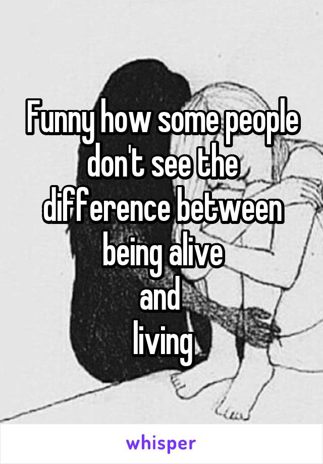 Funny how some people don't see the difference between being alive
and 
living