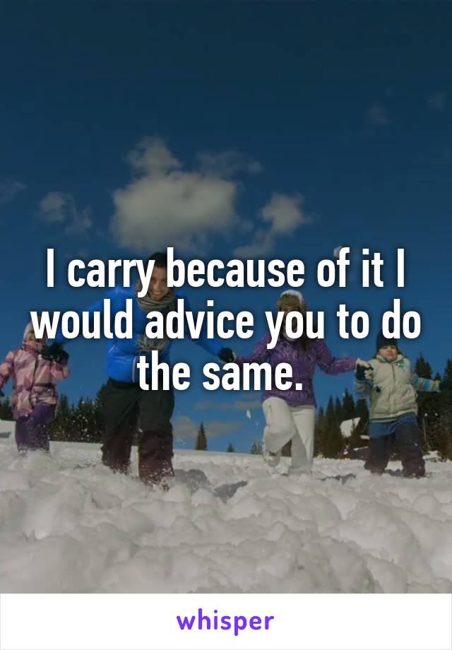 I carry because of it I would advice you to do the same. 