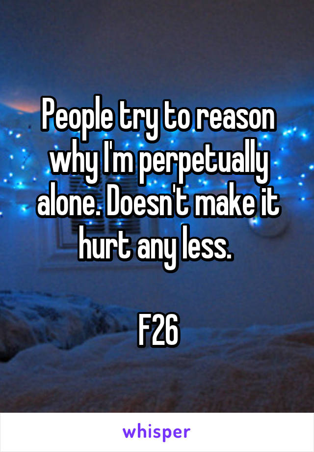 People try to reason why I'm perpetually alone. Doesn't make it hurt any less. 

F26