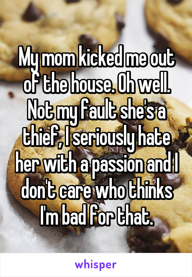 My mom kicked me out of the house. Oh well. Not my fault she's a thief, I seriously hate her with a passion and I don't care who thinks I'm bad for that.