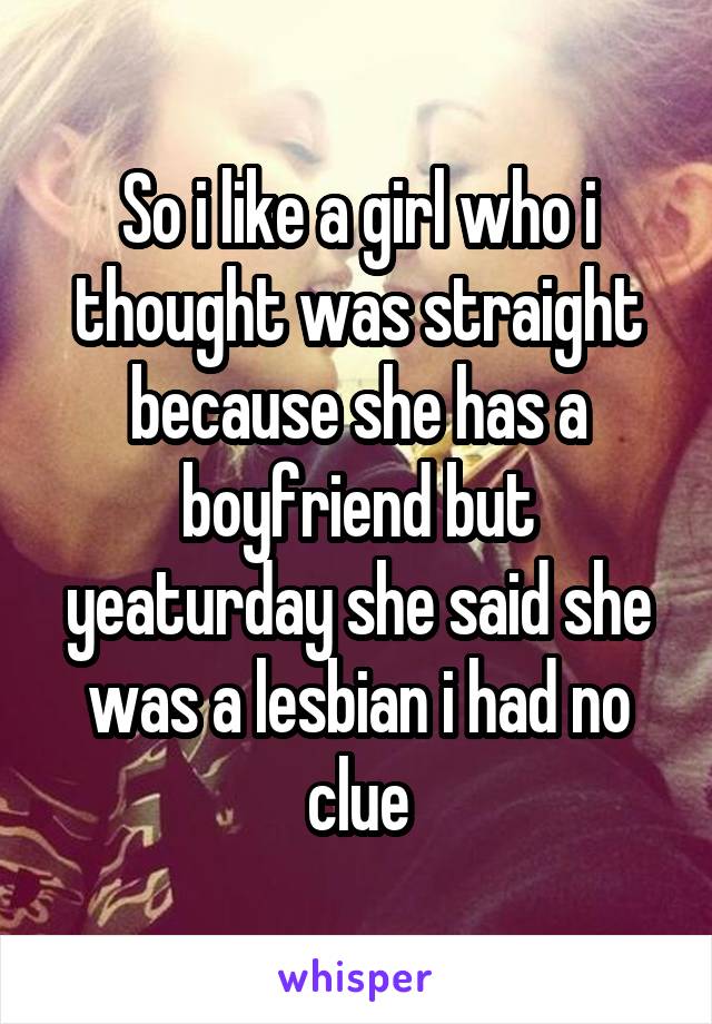 So i like a girl who i thought was straight because she has a boyfriend but yeaturday she said she was a lesbian i had no clue
