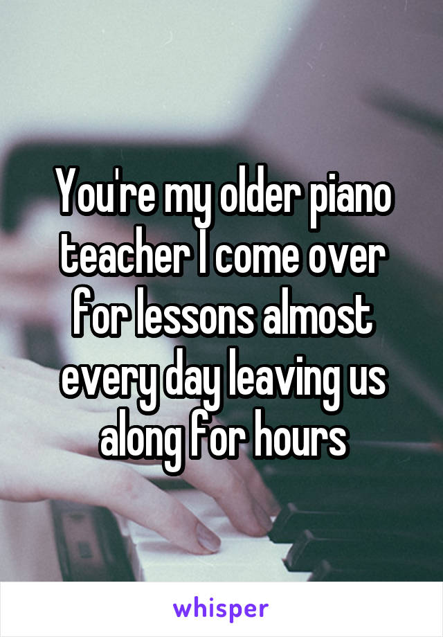 You're my older piano teacher I come over for lessons almost every day leaving us along for hours