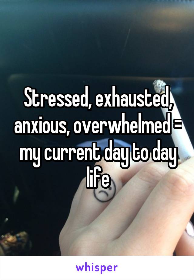 Stressed, exhausted, anxious, overwhelmed = my current day to day life