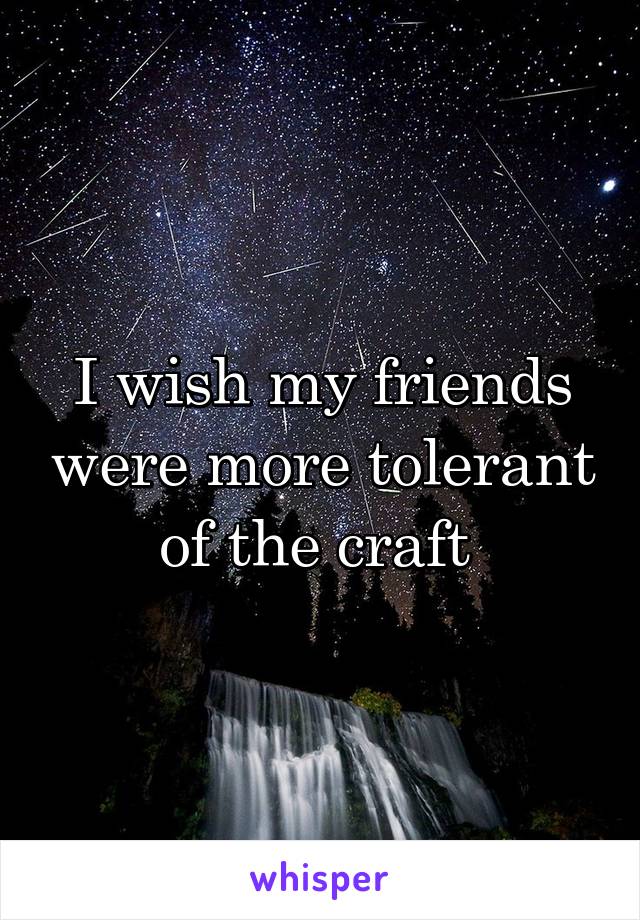I wish my friends were more tolerant of the craft 
