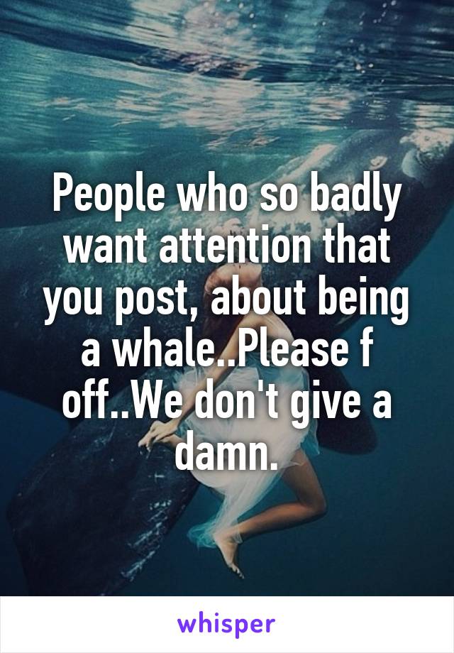 People who so badly want attention that you post, about being a whale..Please f off..We don't give a damn.