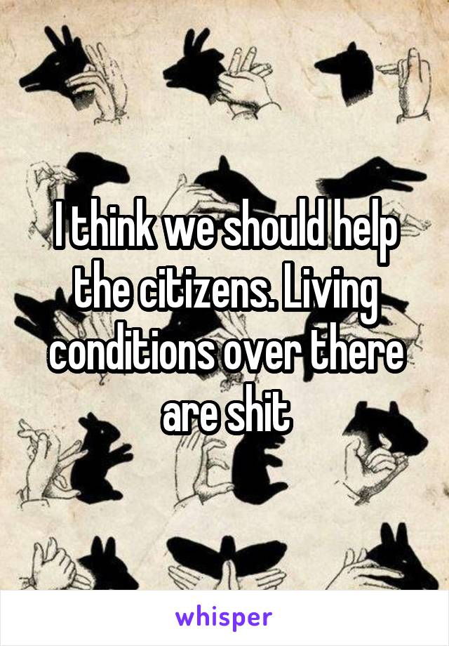 I think we should help the citizens. Living conditions over there are shit