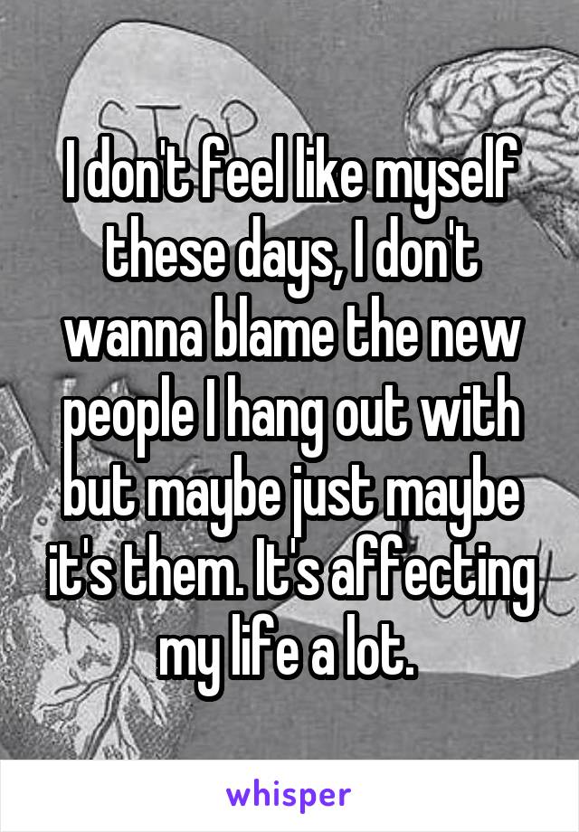 I don't feel like myself these days, I don't wanna blame the new people I hang out with but maybe just maybe it's them. It's affecting my life a lot. 