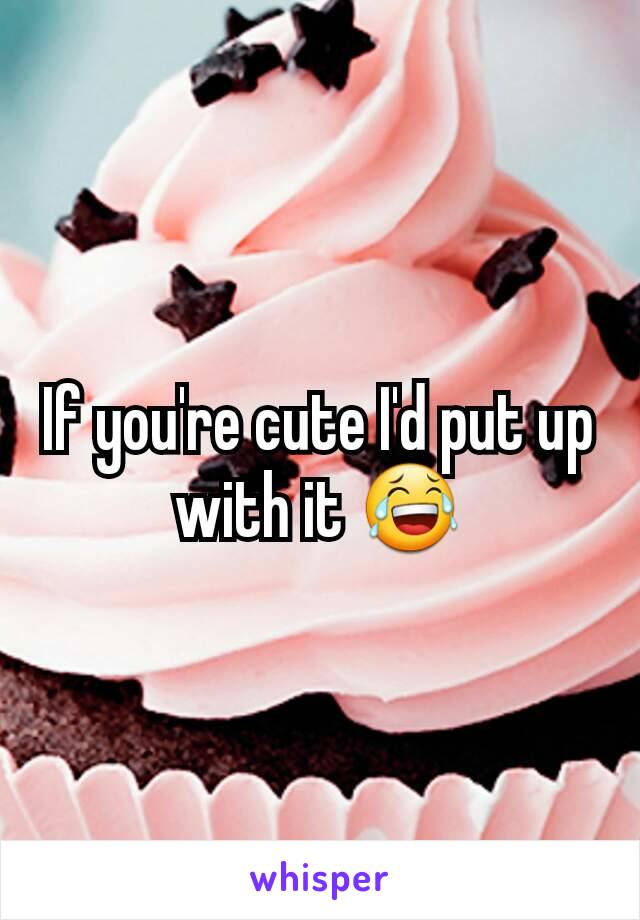 If you're cute I'd put up with it 😂