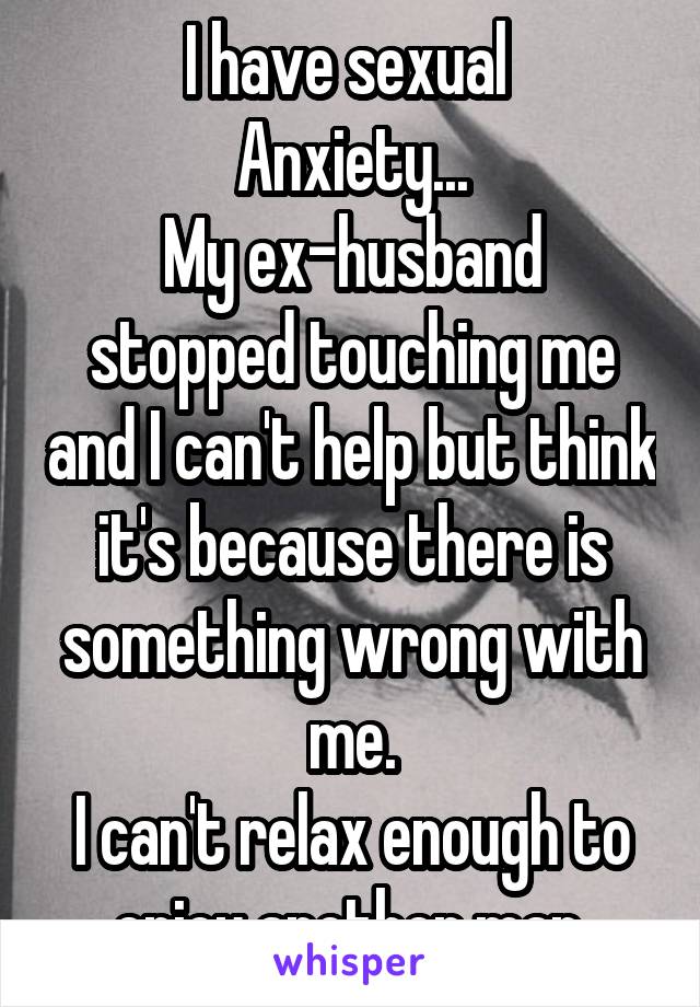 I have sexual 
Anxiety...
My ex-husband
stopped touching me and I can't help but think it's because there is something wrong with me.
I can't relax enough to enjoy another man.
