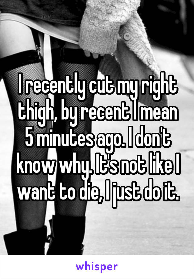 I recently cut my right thigh, by recent I mean 5 minutes ago. I don't know why. It's not like I want to die, I just do it.