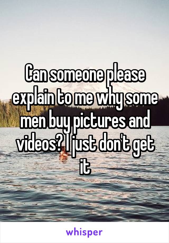 Can someone please explain to me why some men buy pictures and videos? I just don't get it