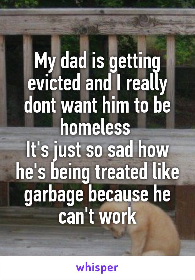 My dad is getting evicted and I really dont want him to be homeless 
It's just so sad how he's being treated like garbage because he can't work