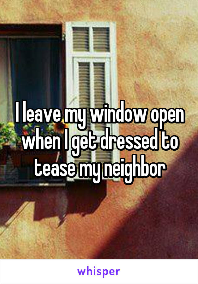 I leave my window open when I get dressed to tease my neighbor