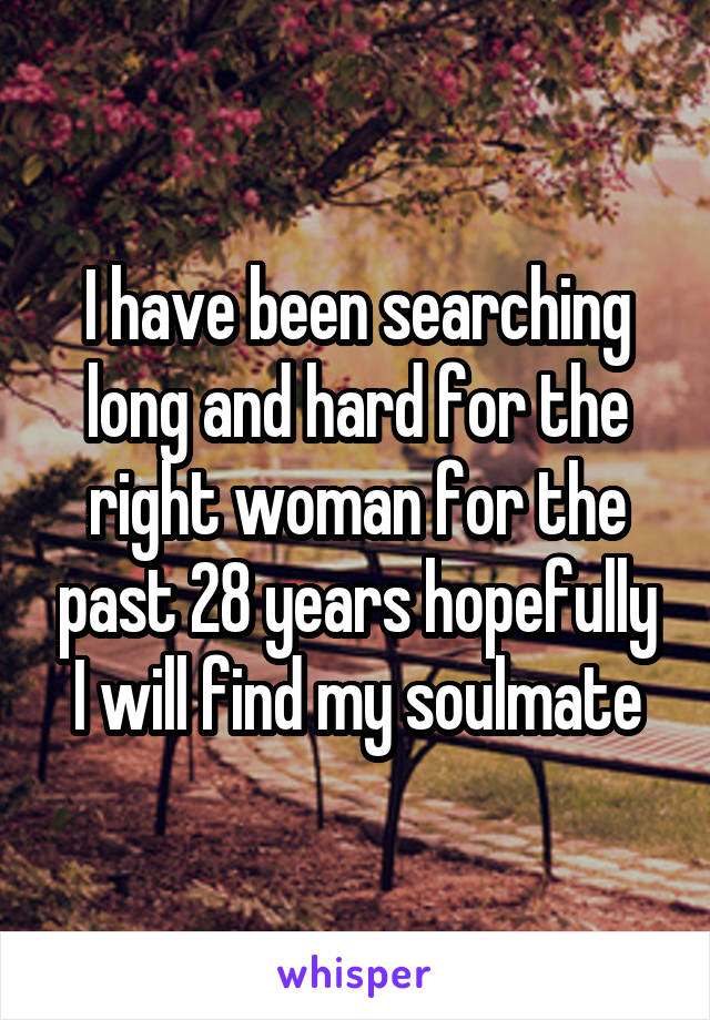 I have been searching long and hard for the right woman for the past 28 years hopefully I will find my soulmate