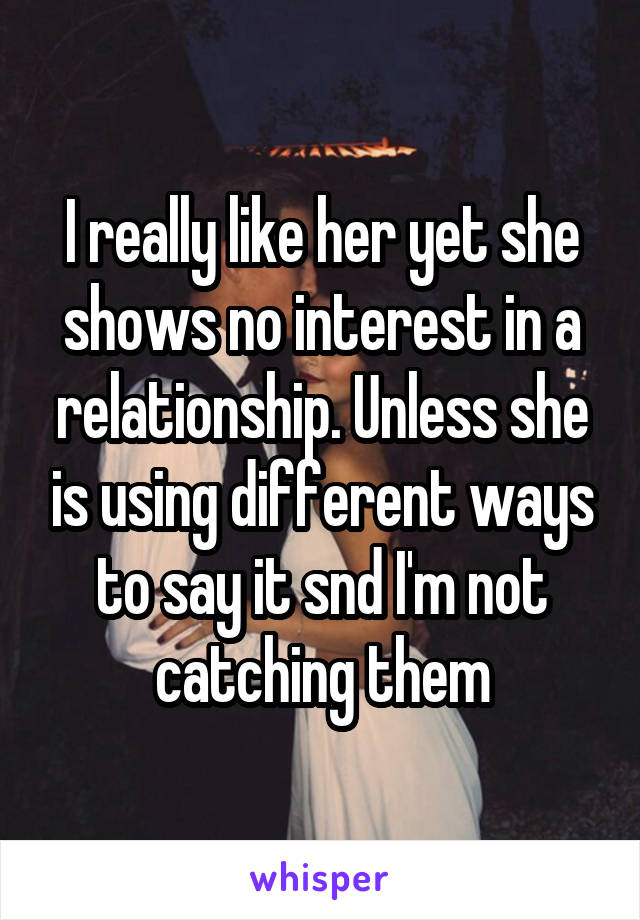 I really like her yet she shows no interest in a relationship. Unless she is using different ways to say it snd I'm not catching them