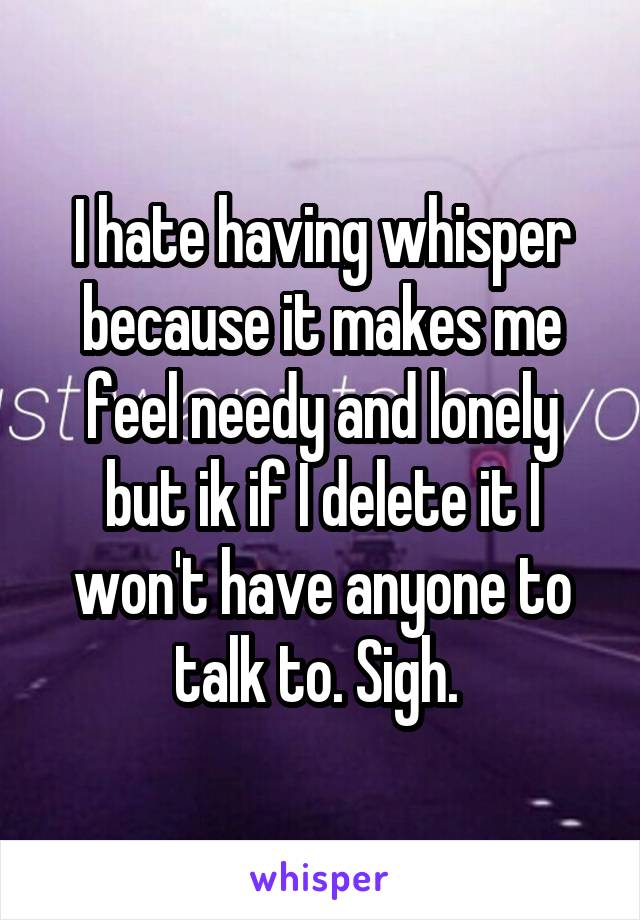 I hate having whisper because it makes me feel needy and lonely but ik if I delete it I won't have anyone to talk to. Sigh. 