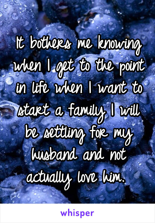 It bothers me knowing when I get to the point in life when I want to start a family I will be settling for my husband and not actually love him. 