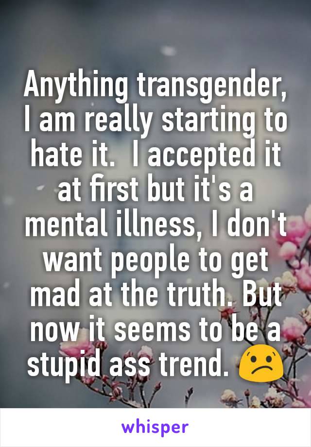 Anything transgender, I am really starting to hate it.  I accepted it at first but it's a mental illness, I don't want people to get mad at the truth. But now it seems to be a stupid ass trend. 😕