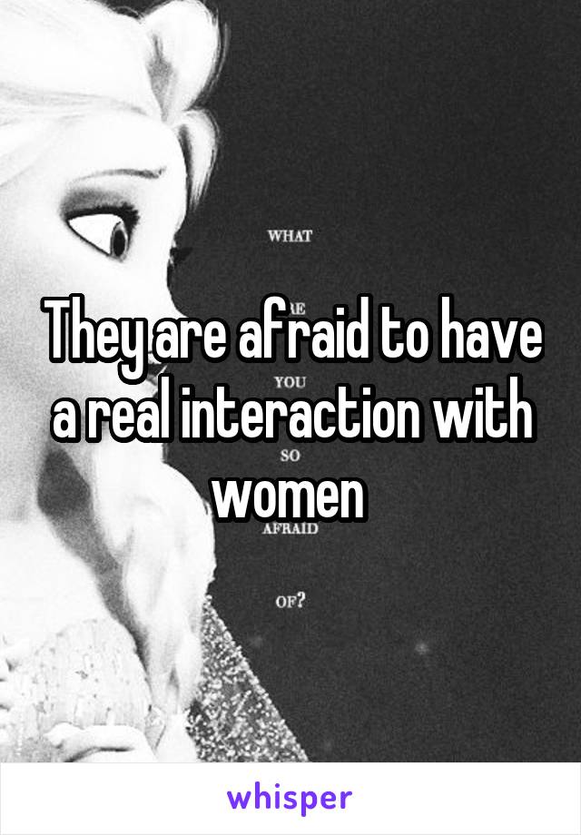 They are afraid to have a real interaction with women 