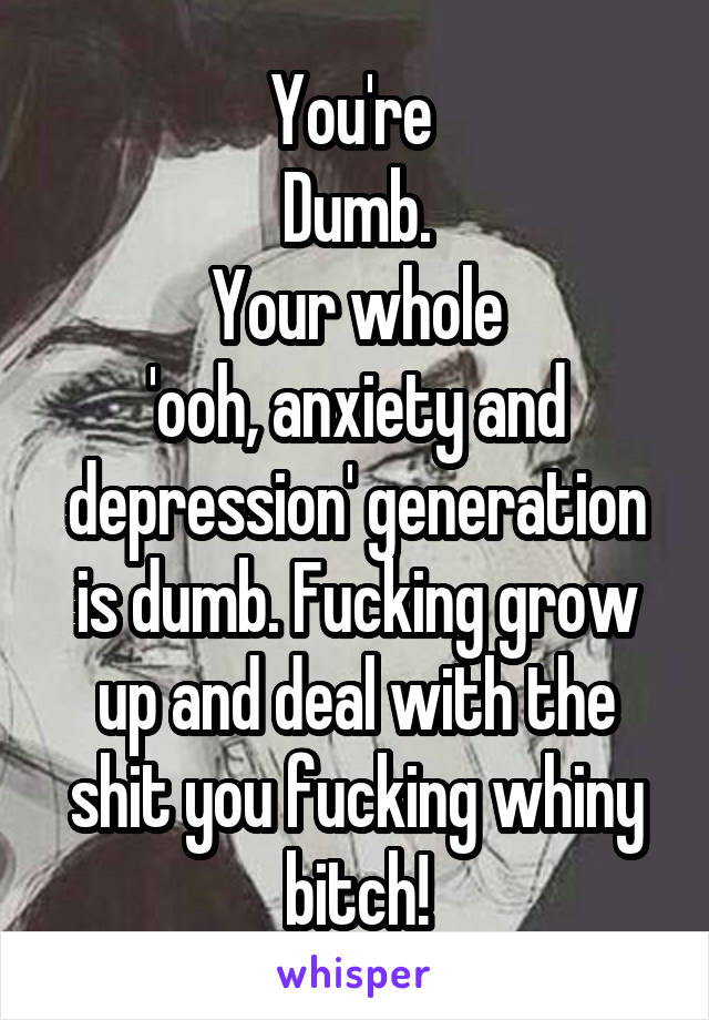 You're 
Dumb.
Your whole
'ooh, anxiety and depression' generation is dumb. Fucking grow up and deal with the shit you fucking whiny bitch!